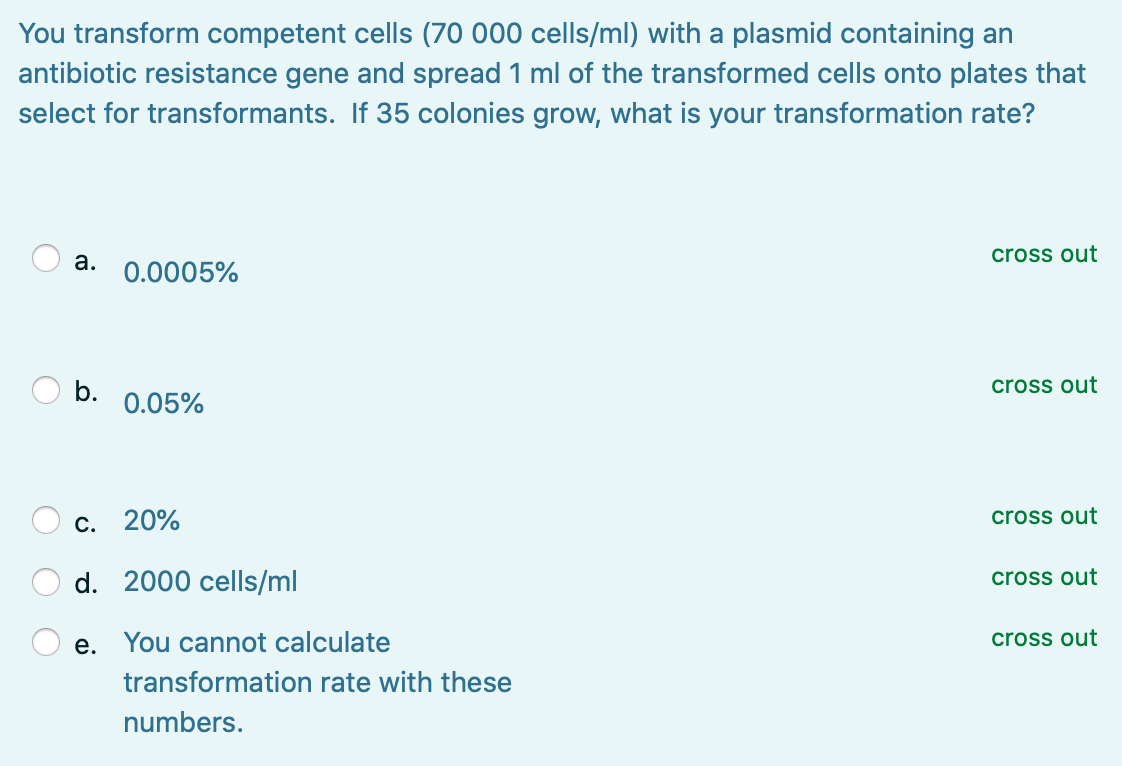 You transform competent cells (70 000 cells/ml) with a plasmid containing an
antibiotic resistance gene and spread 1 ml of the transformed cells onto plates that
select for transformants. If 35 colonies grow, what is your transformation rate?
а.
cross out
0.0005%
O b.
cross out
0.05%
cross out
С. 20%
d. 2000 cells/ml
cross out
е.
You cannot calculate
cross out
transformation rate with these
numbers.
