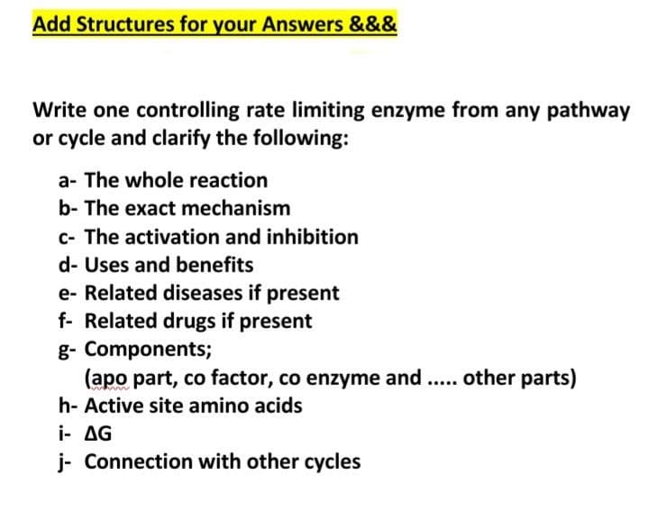 Add Structures for your Answers &&&
Write one controlling rate limiting enzyme from any pathway
or cycle and clarify the following:
a- The whole reaction
b- The exact mechanism
c- The activation and inhibition
d- Uses and benefits
e- Related diseases if present
f- Related drugs if present
g- Components;
(apo part, co factor, co enzyme and .. other parts)
h- Active site amino acids
i- AG
j- Connection with other cycles
