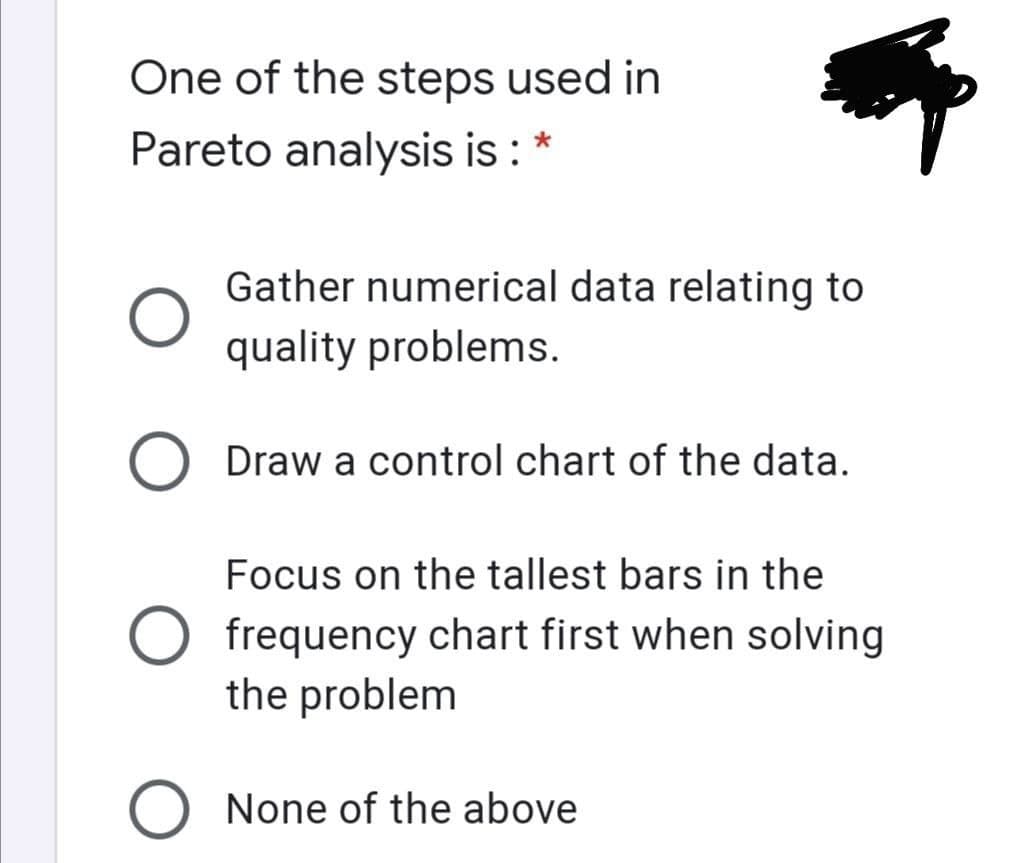 One of the steps used in
Pareto analysis is :
Gather numerical data relating to
quality problems.
Draw a control chart of the data.
Focus on the tallest bars in the
frequency chart first when solving
the problem
O None of the above
