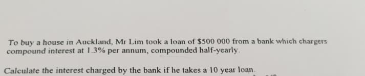 To buy a house in Auckland, Mr Lim took a loan of $500 000 from a bank which chargers
compound interest at 1.3% per annum, compounded half-yearly.
Calculate the interest charged by the bank if he takes a 10 year loan.
