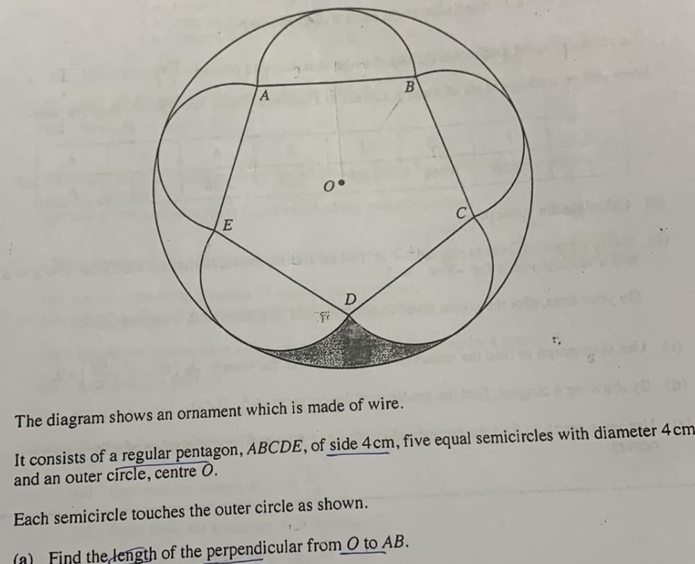 E
The diagram shows an ornament which is made of wire.
It consists of a regular pentagon, ABCDE, of side 4cm, five equal semicircles with diameter 4 cm
and an outer circle, centre O.
Each semicircle touches the outer circle as shown.
(a) Find the length of the perpendicular from O to AB.
