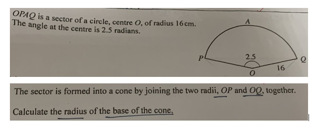 OPAQ is a sector of a circle, centre O, of radius 16cm.
The angle at the centre is 2.5 radians.
2.5
16
The sector is formed into a cone by joining the two radii, OP and OQ, together.
Calculate the radius of the base of the cone,
