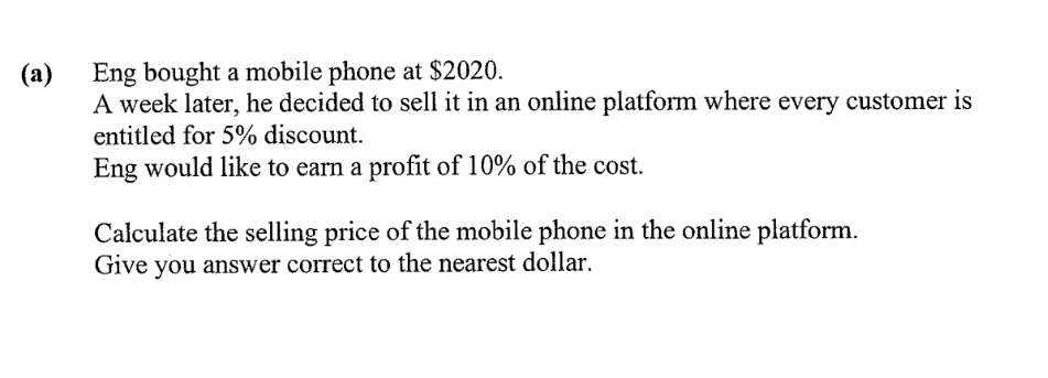 Eng bought a mobile phone at $2020.
A week later, he decided to sell it in an online platform where every customer
(a)
entitled for 5% discount.
Eng would like to earn a profit of 10% of the cost.
Calculate the selling price of the mobile phone in the online platform.
Give you answer correct to the nearest dollar.
