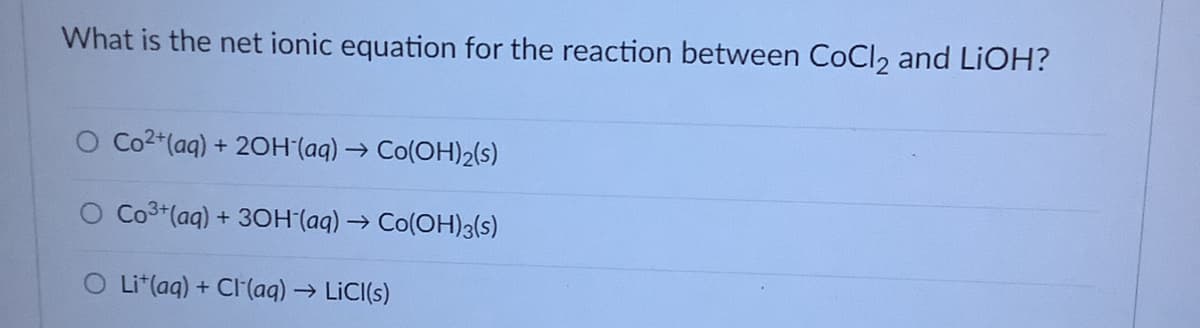 What is the net ionic equation for the reaction between CoCl2 and LIOH?
O Co2+(aq) + 2OH (aq) → Co(OH)2(s)
O Co3+(aq) + 30H (aq)→ Co(OH)3(s)
O Lit(aq) + Cl(aq) → LICI(s)
