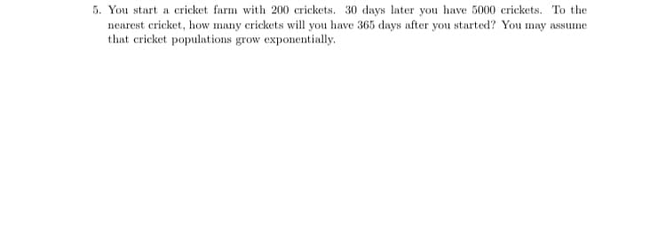 5. You start a cricket farm with 200 crickets. 30 days later you have 5000 crickets. To the
nearest cricket, how many crickets will you have 365 days after you started? You may assume
that cricket populations grow exponentially.
