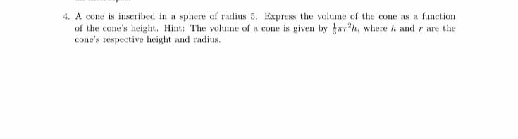 4. A cone is inscribed in a sphere of radius 5. Express the volume of the cone as a function
of the cone's height. Hint: The volume of a cone is given by rr*h, where h and r are the
cone's respective height and radius.
