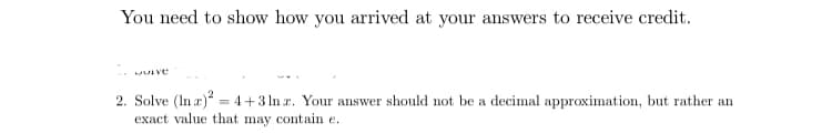 You need to show how you arrived at your answers to receive credit.
2. Solve (In r) = 4+3 ln r. Your answer should not be a decimal approximation, but rather an
exact value that may contain e.
