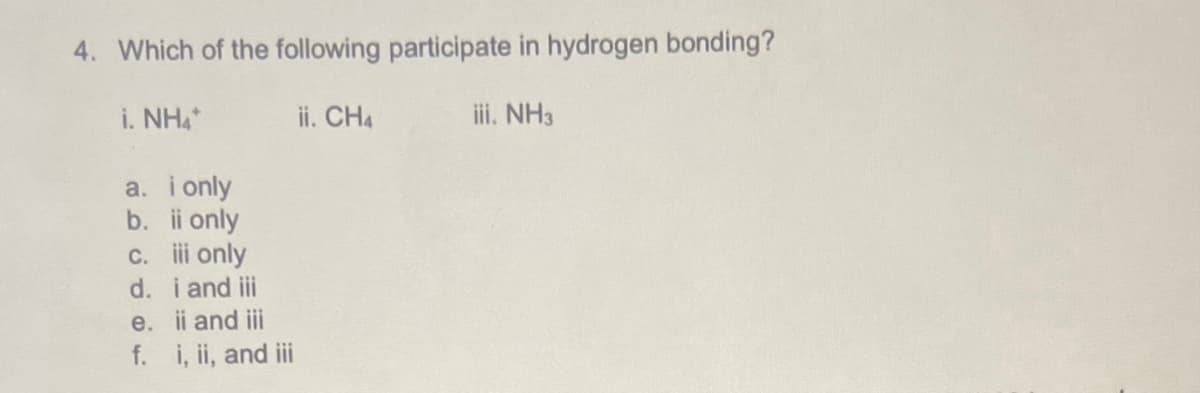 4. Which of the following participate in hydrogen bonding?
i. NH4
ii. CH4
ii. NH3
a. i only
b. i only
C. i only
d. i and ii
e. ii and iii
f. i, ii, and i
