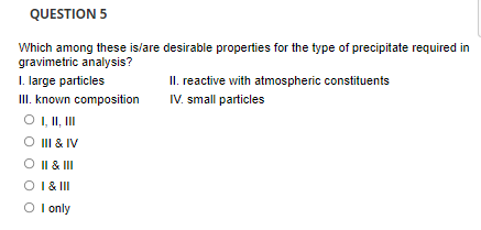 QUESTION 5
Which among these is/are desirable properties for the type of precipitate required in
gravimetric analysis?
I. large particles
II. known composition
O I, II, II
O II & IV
II. reactive with atmospheric constituents
IV. small particles
O II & III
O I& II
O I only
