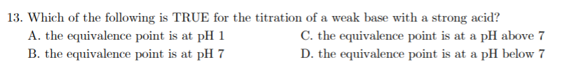 13. Which of the following is TRUE for the titration of a weak base with a strong acid?
A. the equivalence point is at pH 1
C. the equivalence point is at a pH above 7
B. the equivalence point is at pH 7
D. the equivalence point is at a pH below 7
