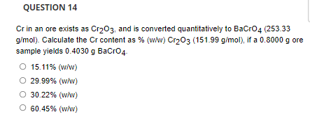 QUESTION 14
Cr in an ore exists as Cr203, and is converted quantitatively to BaCro4 (253.33
g/mol). Calculate the Cr content as % (w/w) Cr203 (151.99 g/mol), if a 0.8000 g ore
sample yields 0.4030 g BaCro4.
O 15.11% (w/w)
O 29.99% (w/w)
O 30.22% (w/w)
O 60.45% (wlw)
