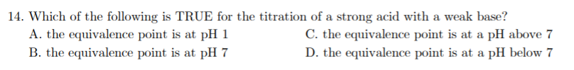 14. Which of the following is TRUE for the titration of a strong acid with a weak base?
A. the equivalence point is at pH 1
C. the equivalence point is at a pH above 7
B. the equivalence point is at pH 7
D. the equivalence point is at a pH below 7
