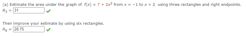 (a) Estimate the area under the graph of f(x) = 7 + 2x2 from x = -1 to x = 2 using three rectangles and right endpoints.
R3 = 31
Then improve your estimate by using six rectangles.
R6 = 28.75
