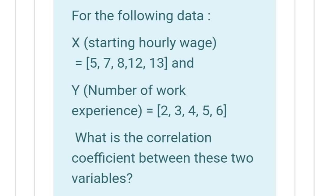 For the following data :
X (starting hourly wage)
= [5, 7, 8,12, 13] and
Y (Number of work
experience) = [2, 3, 4, 5, 6]
What is the correlation
coefficient between these two
variables?
