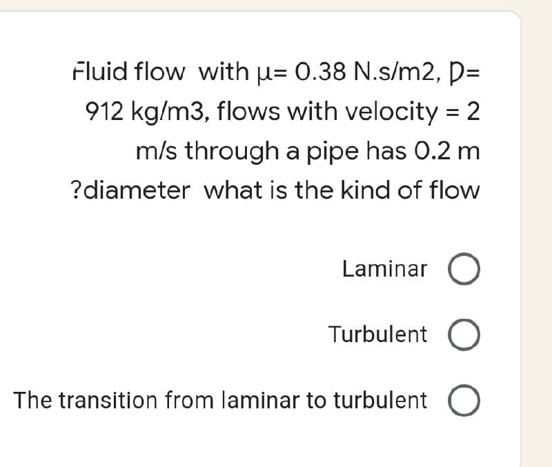 Fluid flow with u= 0.38 N.s/m2, p=
912 kg/m3, flows with velocity=
m/s through a pipe has 0.2 m
?diameter what is the kind of flow
Laminar O
Turbulent O
The transition from laminar to turbulent O