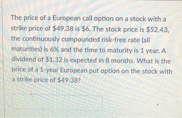 The price of a European call option on a stock with a
strike price of $49.38 is $6. The stock price is $52.43,
the continuously compounded risk-free rate (all
maturities) is 6% and the time to maturity is 1 year. A
dividend of $1.32 is expected in 8 months. What is the
price of a 1-year European put option on the stock with
a strike price of $49.38?
