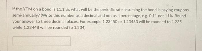 If the YTM on a bond is 11.1 %, what will be the periodic rate assuming the bond is paying coupons
semi-annually? (Write this number as a decimal and not as a percentage, e.g. 0.11 not 11%. Round
your answer to three decimal places. For example 1.23450 or 1.23463 will be rounded to 1.235
while 1.23448 will be rounded to 1,234).
