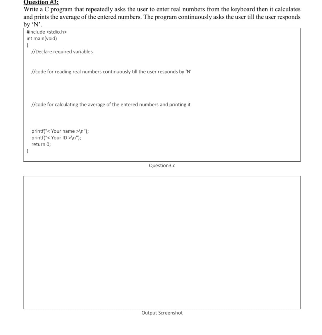 Question #3:
Write a C program that repeatedly asks the user to enter real numbers from the keyboard then it calculates
and prints the average of the entered numbers. The program continuously asks the user till the user responds
by 'N'.
#include <stdio.h>
int main(void)
{
//Declare required variables
//code for reading real numbers continuously till the user responds by 'N'
//code for calculating the average of the entered numbers and printing it
printf("< Your name >\n");
printf("< Your ID >\n");
return 0;
}
Question3.c
Output Screenshot
