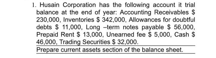 1. Husain Corporation has the following account it trial
balance at the end of year: Accounting Receivables $
230,000, Inventories $ 342,000, Allowances for doubtful
debts $ 11,000, Long -term notes payable $ 56,000,
Prepaid Rent $ 13,000, Unearned fee $ 5,000, Cash $
46,000, Trading Securities $ 32,000.
Prepare current assets section of the balance sheet.
