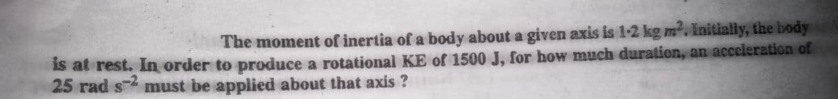 The moment of inertia of a body about a given axis is 1-2 kg m. Initially, the body
Is at rest. In order to produce a rotational KE of 1500 J, for how much duration, an acceleration of
25 rad s must be applied about that axis ?

