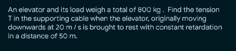An elevator and its load weigh a total of 800 kg. Find the tension
Tin the supporting cable when the elevator, originally moving
downwards at 20 m/s is brought to rest with constant retardation
in a distance of 50 m.
