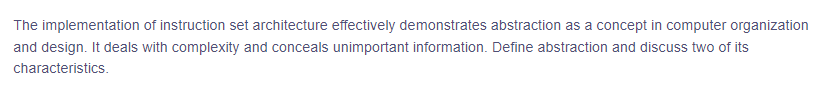 The implementation of instruction set architecture effectively demonstrates abstraction as a concept in computer organization
and design. It deals with complexity and conceals unimportant information. Define abstraction and discuss two of its
characteristics.