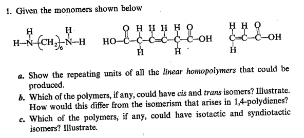 1. Given the monomers shown below
H-NCHN-H
онннно
III I
HO-C-C-C=Ċ-C-C-OH
нно
C=C-C-OH
a. Show the repeating units of all the linear homopolymers that could be
produced.
b. Which of the polymers, if any, could have cis and trans isomers? Illustrate.
How would this differ from the isomerism that arises in 1,4-polydienes?
c. Which of the polymers, if any, could have isotactic and syndiotactic
isomers? Illustrate.
