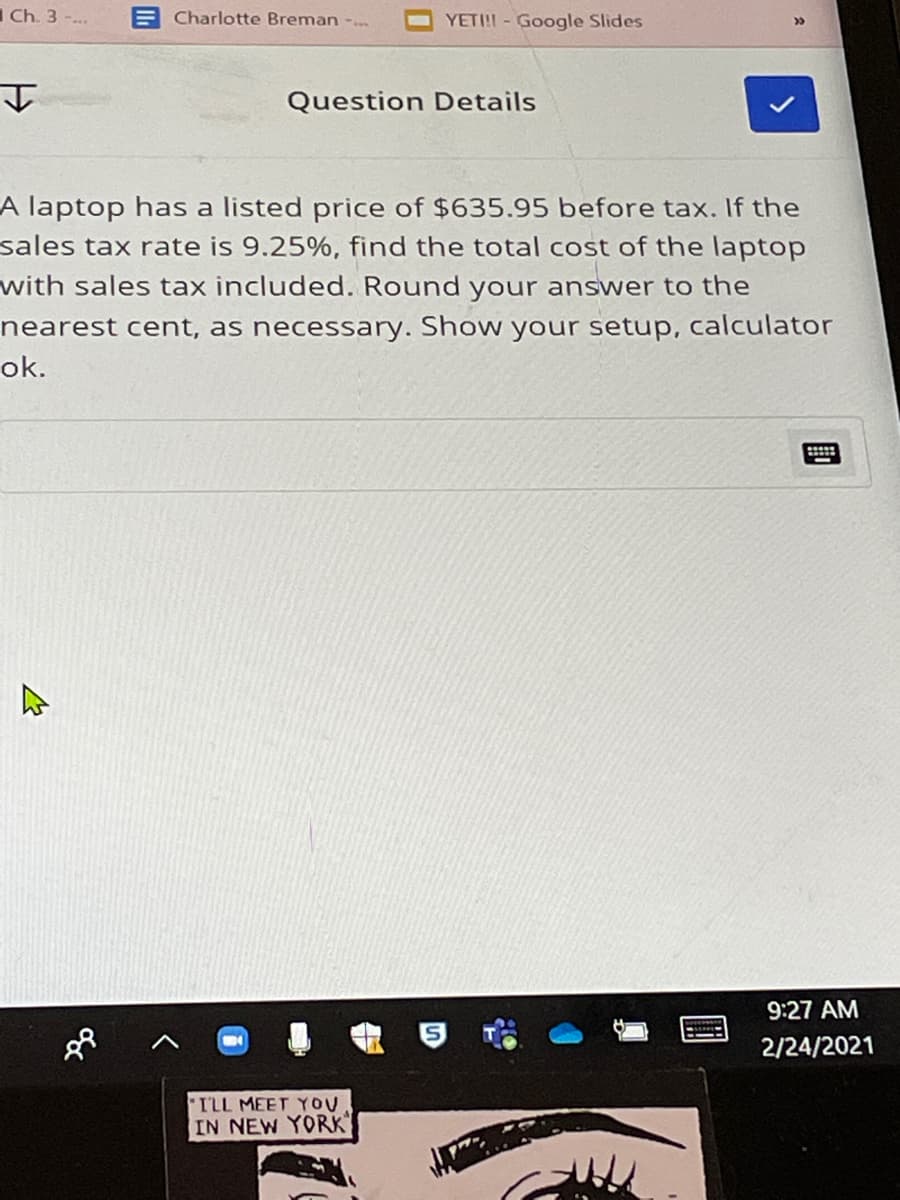 Ch. 3 -...
E Charlotte Breman -..
YETI! - Google Slides
Question Details
A laptop has a listed price of $635.95 before tax. If the
sales tax rate is 9.25%, find the total cost of the laptop
with sales tax included. Round your answer to the
nearest cent, as necessary. Show your setup, calculator
ok.
9:27 AM
2/24/2021
TLL MEET YOU
IN NEW YORK
國
