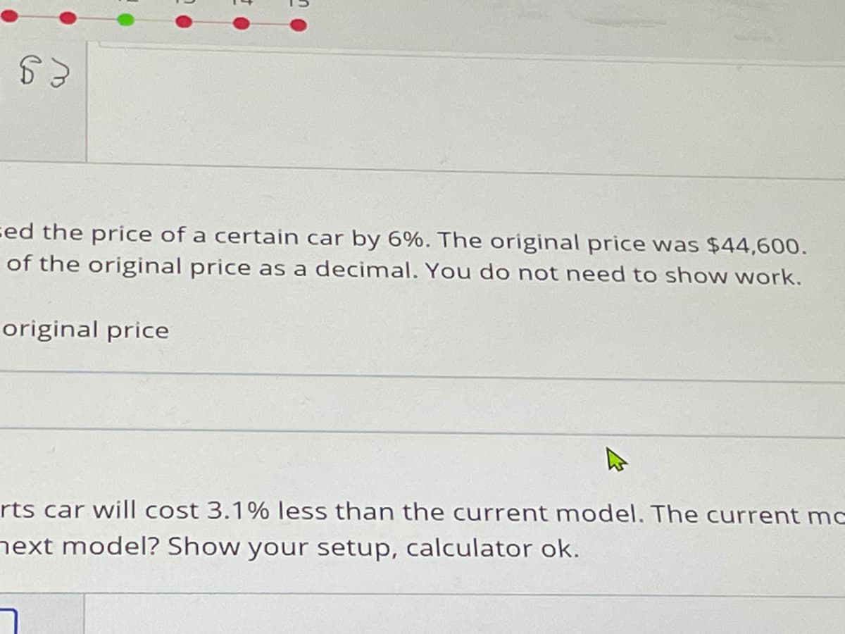 sed the price of a certain car by 6%. The original price was $44,600.
of the original price as a decimal. You do not need to show work.
original price
rts car will cost 3.1% less than the current model. The current mc
next model? Show your setup, calculator ok.
