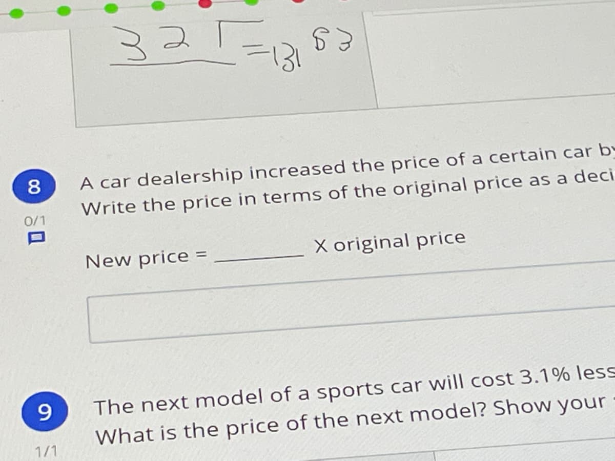 325
A car dealership increased the price of a certain car by
Write the price in terms of the original price as a deci
8
0/1
New price
X original price
%3D
9.
The next model of a sports car will cost 3.1% less
What is the price of the next model? Show your
1/1
