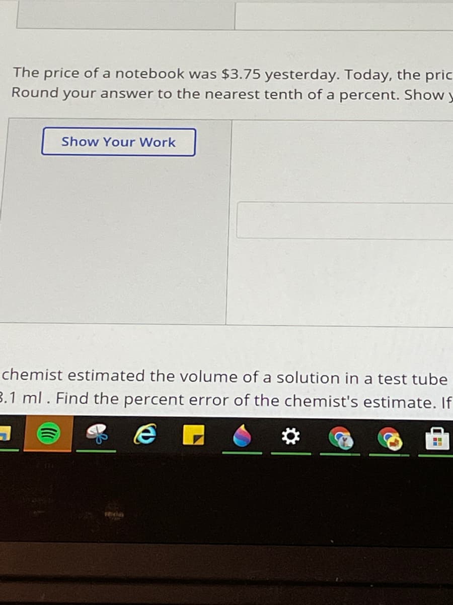 The price of a notebook was $3.75 yesterday. Today, the pric
Round your answer to the nearest tenth of a percent. Show y
Show Your Work
chemist estimated the volume of a solution in a test tube
3.1 ml. Find the percent error of the chemist's estimate. If
