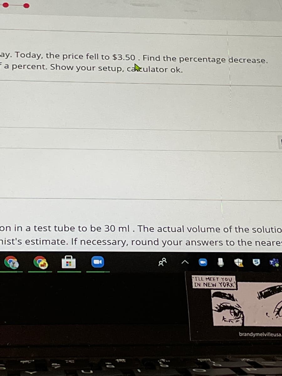 ay. Today, the price fell to $3.50 . Find the percentage decrease.
a percent. Show your setup, caculator ok.
on in a test tube to be 30 ml. The actual volume of the solutio
nist's estimate. If necessary, round your answers to the neares
ILL MEET YOU
IN NEW YORK
brandymelvilleusa.
