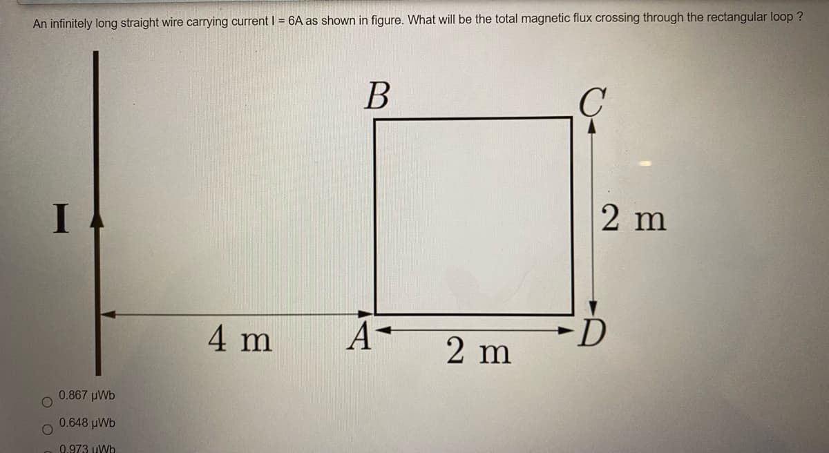 An infinitely long straight wire carrying current| = 6A as shown in figure. What will be the total magnetic flux crossing through the rectangular loop ?
В
2 m
4 m
2 m
0.867 pWb
0.648 uWb
0.973 uWb
