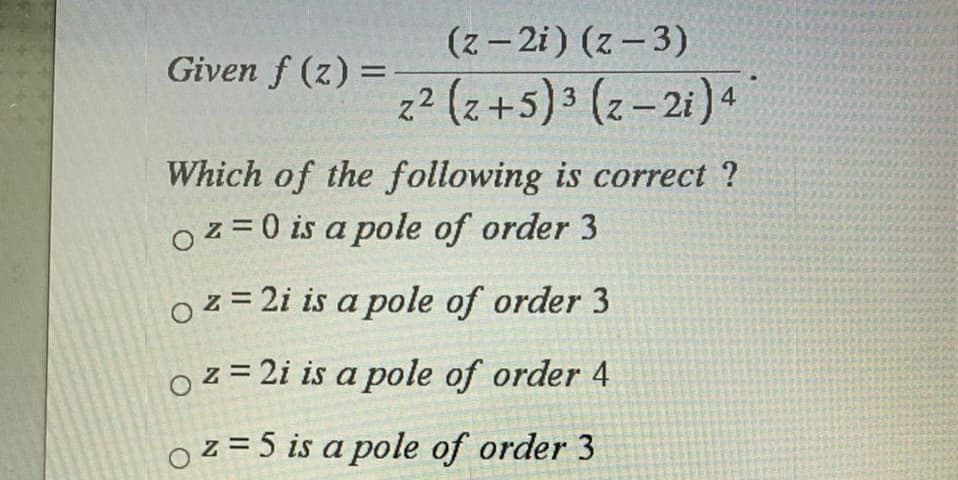 (z- 2i) (z - 3)
Given f (z) =
2 (z +5)3 (z-21)4
Which of the following is correct ?
Oz =0 is a pole of order 3
oz = 2i is a pole of order 3
Oz = 2i is a pole of order 4
Oz = 5 is a pole of order 3
