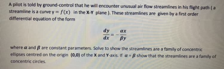 A pilot is told by ground-control that he will encounter unusual air flow streamlines in his flight path (a
streamline is a curve y = f(x) in the X-Y plane ). These streamlines are given by a first order
differential equation of the form
dy
ах
dx
By
where a and B are constant parameters. Solve to show the streamlines are a family of concentric
ellipses centred on the origin (0,0) of the X and Y-axis. If a = ß show that the streamlines are a family of
concentric circles.
