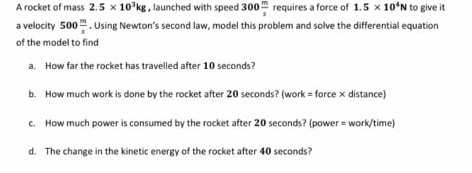 A rocket of mass 2.5 × 10°kg, launched with speed 300 requires a force of 1.5 x 10ʻN to give it
a velocity 500". Using Newton's second law, model this problem and solve the differential equation
of the model to find
a. How far the rocket has travelled after 10 seconds?
b. How much work is done by the rocket after 20 seconds? (work = force x distance)
c. How much power is consumed by the rocket after 20 seconds? (power = work/time)
d. The change in the kinetic energy of the rocket after 40 seconds?
