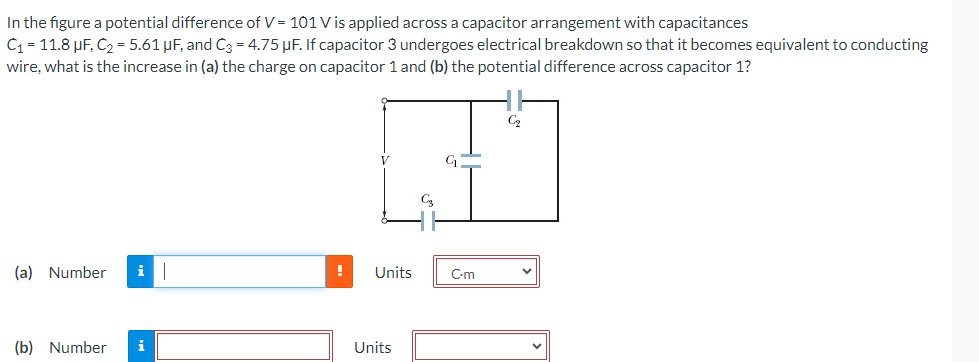 In the figure a potential difference of V = 101 V is applied across a capacitor arrangement with capacitances
C₁ = 11.8 μF, C₂ = 5.61 µF, and C3 = 4.75 μF. If capacitor 3 undergoes electrical breakdown so that it becomes equivalent to conducting
wire, what is the increase in (a) the charge on capacitor 1 and (b) the potential difference across capacitor 1?
(a) Number i
(b) Number
i
!
Units
Units
C.m
C₂