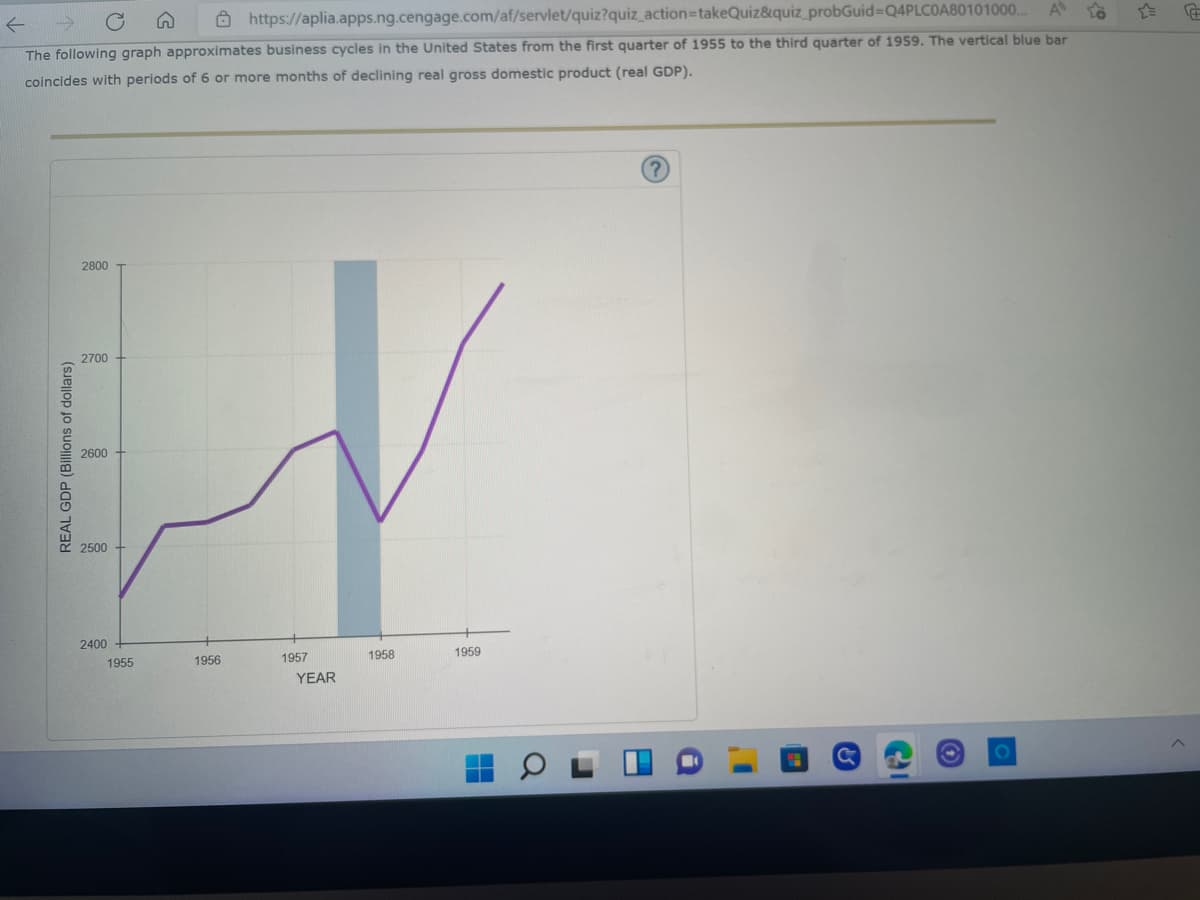←
https://aplia.apps.ng.cengage.com/af/servlet/quiz?quiz_action=takeQuiz&quiz_probGuid=Q4PLC0A80101000... A
The following graph approximates business cycles in the United States from the first quarter of 1955 to the third quarter of 1959. The vertical blue bar
coincides with periods of 6 or more months of declining real gross domestic product (real GDP).
?
2800
2700
1958
O
REAL GDP (Billions of dollars)
2600
2500
2400
1955
G
1956
1957
YEAR
1959
I'