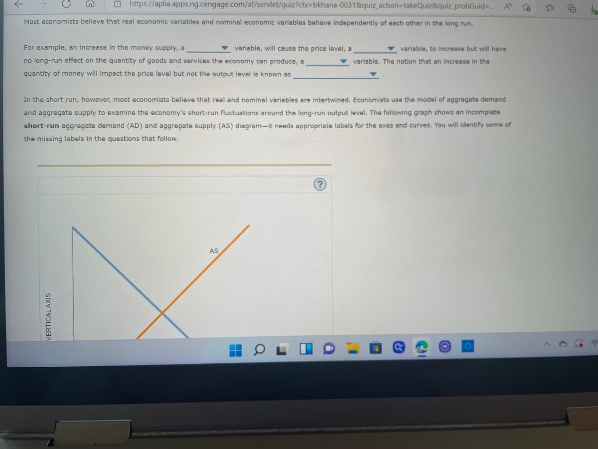 https://aplia.apps.ng.cengage.com/af/servlet/quiz?ctx=bkhana-0031&quiz_action=takeQuiz&quiz_probGuid=... A to
Most economists believe that real economic variables and nominal economic variables behave independently of each other in the long run.
For example, an increase in the money supply, a
variable, will cause the price level, a
variable, to increase but will have
variable. The notion that an increase in the
no long-run effect on the quantity of goods and services the economy can produce, a
quantity of money will impact the price level but not the output level is known as
In the short run, however, most economists believe that real and nominal variables are intertwined. Economists use the model of aggregate demand
and aggregate supply to examine the economy's short-run fluctuations around the long-run output level. The following graph shows an incomplete
short-run aggregate demand (AD) and aggregate supply (AS) diagram-it needs appropriate labels for the axes and curves. You will identify some of
the missing labels in the questions that follow.
AS
VERTICAL AXIS
H
O
■
I'
H