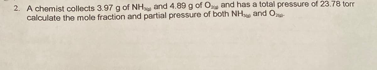 2. A chemist collects 3.97 g of NH3) and 4.89 g of O2) and has a total pressure of 23.78 torr
calculate the mole fraction and partial pressure of both NH3G) and O2o)-
