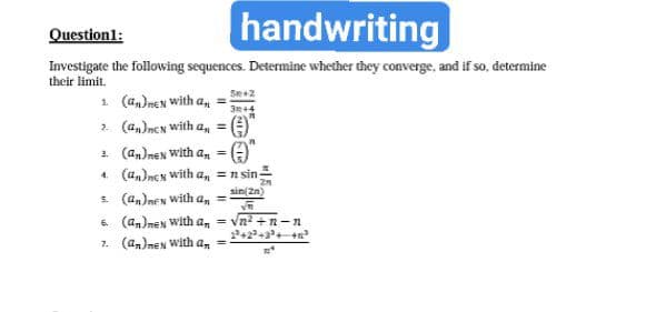 handwriting
Question1:
Investigate the following sequences. Determine whether they converge, and if so, determine
their limit.
1 (a,)nex with a,
2. (an)men with a, = )
2. (an)neN With a, =
4. (a,)ncy with a, =n sin-
sin(2n)
. (a,)nes with
6. (an)nen with a, = vn? +n-n
7. (an)nen with a, =
an
