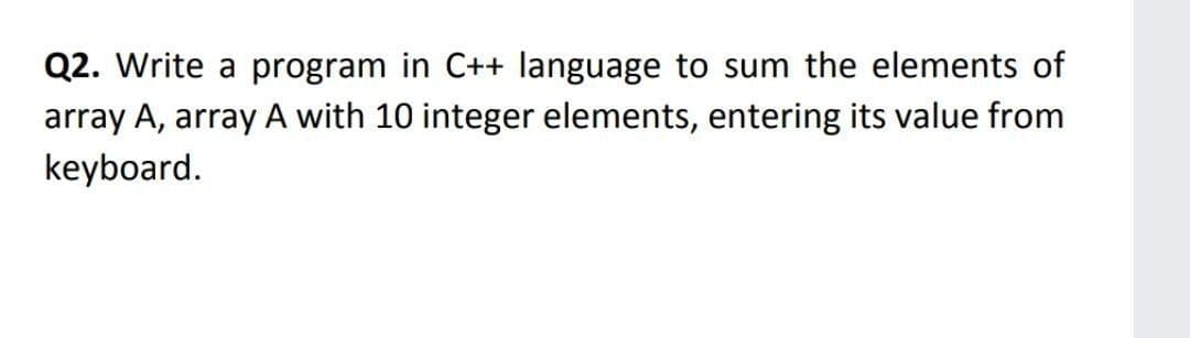 Q2. Write a program in C++ language to sum the elements of
array A, array A with 10 integer elements, entering its value from
keyboard.

