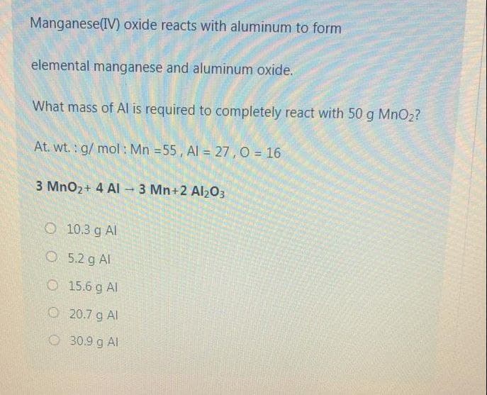 Manganese(IV) oxide reacts with aluminum to form
elemental manganese and aluminum oxide.
What mass of Al is required to completely react with 50 g MnO2?
At. wt.: g/ mol: Mn =55, Al = 27, O = 16
3 MnO2+ 4 AI - 3 Mn+2 Al203
O 10.3 g Al
O5.2 g Al
O 15.6 g Al
O 20.7 g Al
O30.9 g Al
