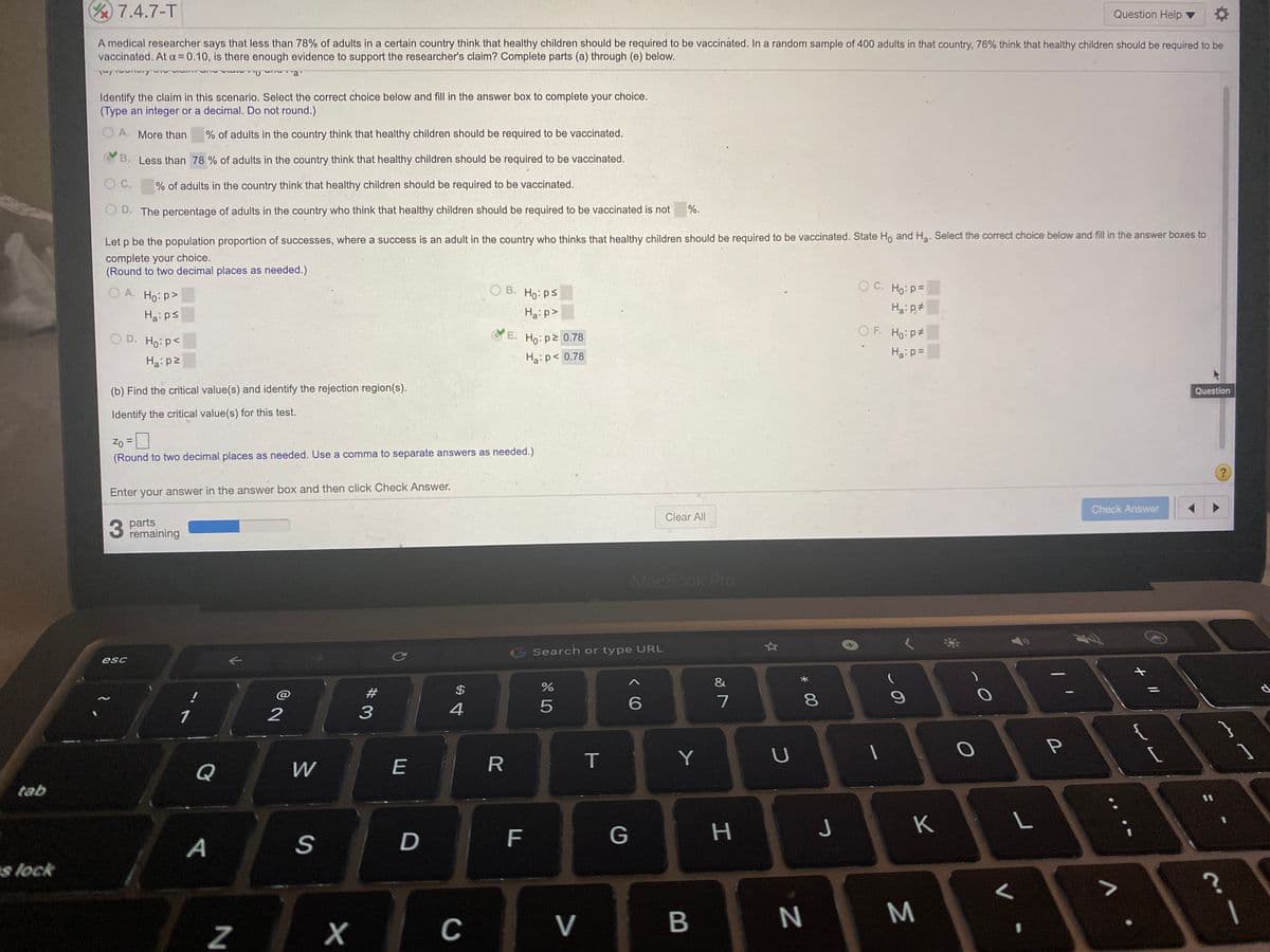 /7.4.7-T
Question Help
A medical researcher says that less than 78% of adults in a certain country think that healthy children should be required to be vaccinated. In a random sample of 400 adults in that country, 76% think that healthy children should be required to be
vaccinated. At a= 0.10, is there enough evidence to support the researcher's claim? Complete parts (a) through (e) below.
Identify the claim in this scenario. Select the correct choice below and fill in the answer box to complete your choice.
(Type an integer or a decimal. Do not round.)
O A. More than
% of adults in the country think that healthy children should be required to be vaccinated.
B. Less than 78 % of adults in the country think that healthy children should be required to be vaccinated.
O C.
% of adults in the country think that healthy children should be required to be vaccinated.
O D. The percentage of adults in the country who think that healthy children should be required to be vaccinated is not
%.
Let p be the population proportion of successes, where a success is an adult in the country who thinks that healthy children should be required to be vaccinated. State Ho and Ha. Select the correct choice below and fill in the answer boxes to
complete your choice.
(Round to two decimal places as needed.)
O A. Ho: p>
O B. Ho: ps
O C. Ho: p=
Ha:ps
Ha:p>
O D. Ho: P<
E. Ho: p2 0.78
OF. Ho: p#
Ha:p=
Ha: p2
Ha:p< 0.78
(b) Find the critical value(s) and identify the rejection region(s).
Question
Identify the critical value(s) for this test.
Zo = 0
(Round to two decimal places as needed. Use a comma to separate answers as needed.)
Enter your answer in the answer box and then click Check Answer.
Check Answer
Clear All
3
3 parts
remaining
MacBook Pro
Search or type URL
esc
&
#
$
7
1
2
3
Q
W
E
R
T
Y
tab
%3D
K
L
F.
H.
s lock
V
N
Σ
* 00
LO
