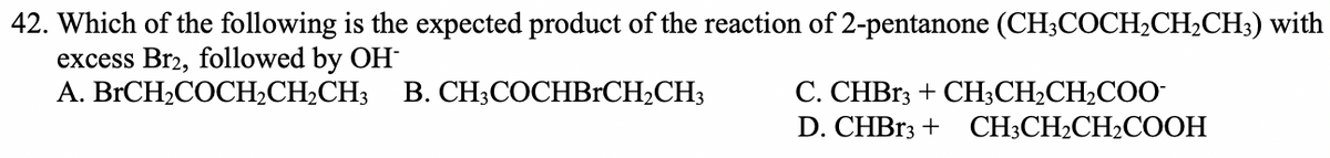 42. Which of the following is the expected product of the reaction of 2-pentanone (CH;COCH,CH,CH;) with
excess Br2, followed by OH
A. BRCH2COCH2CH2CH3
В. СH:СОСНBICH-CH;
С. СНBI3 + CН,CH-CH-COO-
D. CHBR3 + CH3CH2CH2COOH
