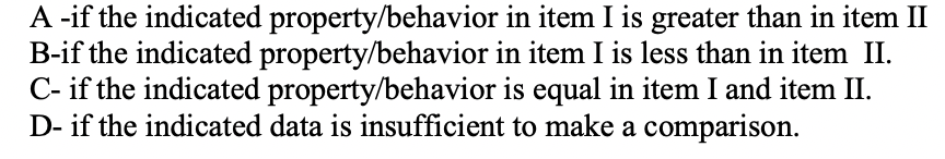 A -if the indicated property/behavior in item I is greater than in item II
B-if the indicated property/behavior in item I is less than in item II.
C- if the indicated property/behavior is equal in item I and item II.
D- if the indicated data is insufficient to make a comparison.
