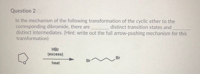 Question 2
In the mechanism of the following transformation of the cyclic ether to the
corresponding dibromide, there are
distinct intermediates. (Hint: write out the full arrow-pushing mechanism for this
transformation)
distinct transition states and
HBr
(excess)
Br
Br
heat
