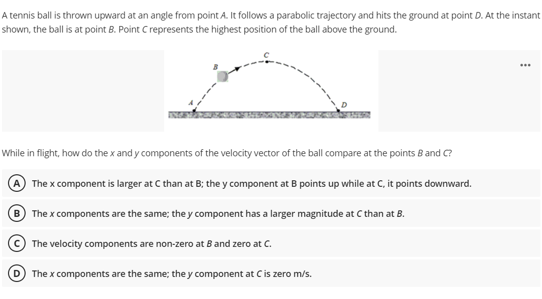 A tennis ball is thrown upward at an angle from point A. It follows a parabolic trajectory and hits the ground at point D. At the instant
shown, the ball is at point B. Point C represents the highest position of the ball above the ground.
...
While in flight, how do the x and y components of the velocity vector of the ball compare at the points B and C?
A) The x component is larger at C than at B; the y component at B points up while at C, it points downward.
B
The x components are the same; the y component has a larger magnitude at C than at B.
The velocity components are non-zero at B and zero at C.
D) The x components are the same; the y component at C is zero m/s.
