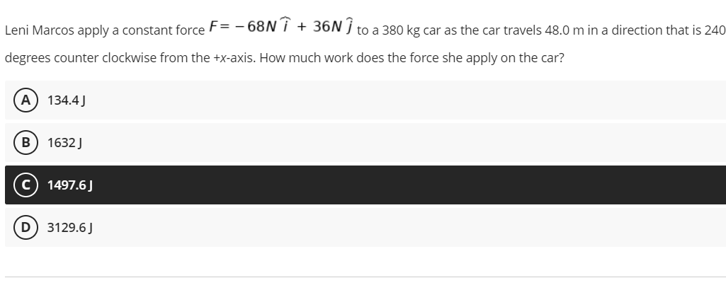 Leni Marcos apply a constant force F= - 68N i
+ 36N j to a 380 kg car as the car travels 48.0 m in a direction that is 240
degrees counter clockwise from the +x-axis. How much work does the force she apply on the car?
А
134.4J
1632J
1497.6J
D) 3129.6J
