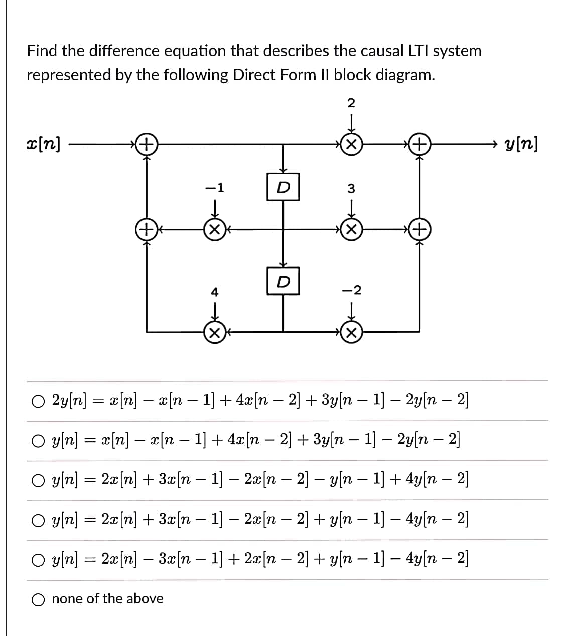 Find the difference equation that describes the causal LTI system
represented by the following Direct Form II block diagram.
2
x[n]
←
-1
none of the above
4
-
D
D
X
3
X
X
O 2y[n] = x[n] - x[n − 1] + 4x[n - 2] + 3y[n 1] - 2y[n - 2]
O y[n] = x[n] - x[n − 1] + 4x[n − 2] + 3y[n − 1] − 2y[n − 2]
-
(+
O y[n] = 2x[n] + 3x[n 1] - 2x[n-2] - y[n 1] + 4y[n - 2]
○ y[n] = 2x[n] + 3x[n − 1] − 2x[n − 2] + y[n − 1] − 4y[n — 2]
○ y[n] = 2x[n] − 3x[n − 1] + 2x[n − 2] + y[n − 1] − 4y[n — 2]
→ y[n]